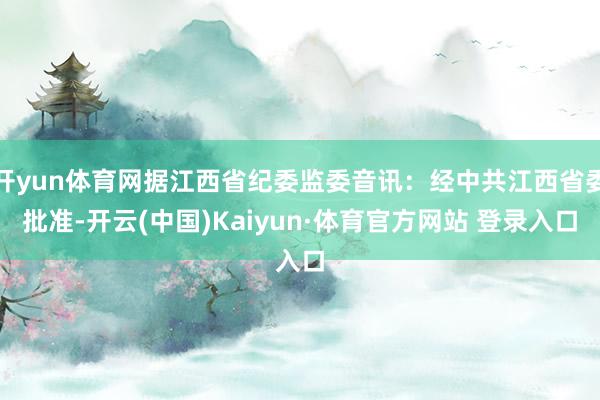 开yun体育网据江西省纪委监委音讯：经中共江西省委批准-开云(中国)Kaiyun·体育官方网站 登录入口