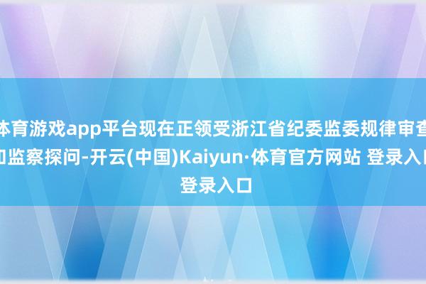 体育游戏app平台现在正领受浙江省纪委监委规律审查和监察探问-开云(中国)Kaiyun·体育官方网站 登录入口