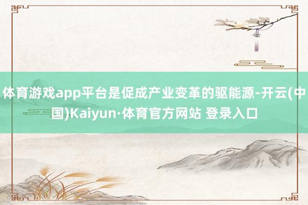 体育游戏app平台是促成产业变革的驱能源-开云(中国)Kaiyun·体育官方网站 登录入口