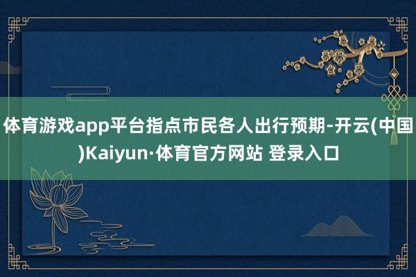 体育游戏app平台指点市民各人出行预期-开云(中国)Kaiyun·体育官方网站 登录入口