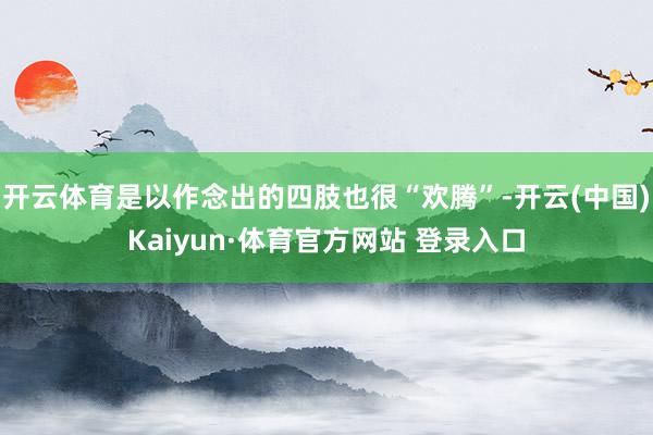 开云体育是以作念出的四肢也很“欢腾”-开云(中国)Kaiyun·体育官方网站 登录入口
