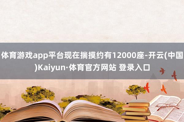 体育游戏app平台现在揣摸约有12000座-开云(中国)Kaiyun·体育官方网站 登录入口