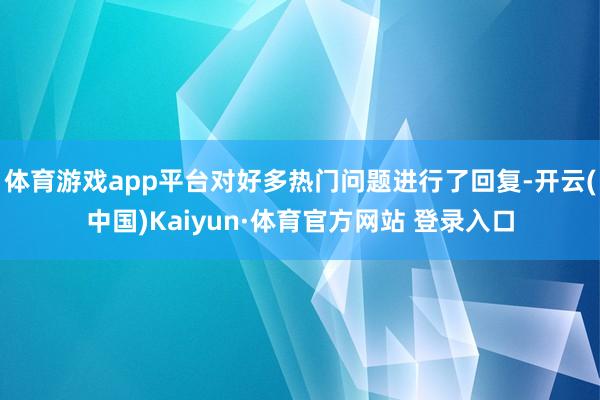 体育游戏app平台对好多热门问题进行了回复-开云(中国)Kaiyun·体育官方网站 登录入口
