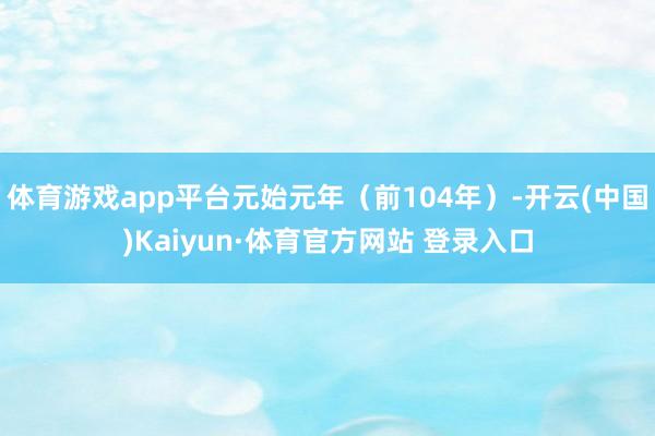 体育游戏app平台元始元年（前104年）-开云(中国)Kaiyun·体育官方网站 登录入口