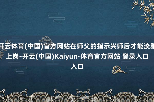 开云体育(中国)官方网站在师父的指示兴师后才能淡雅上岗-开云(中国)Kaiyun·体育官方网站 登录入口