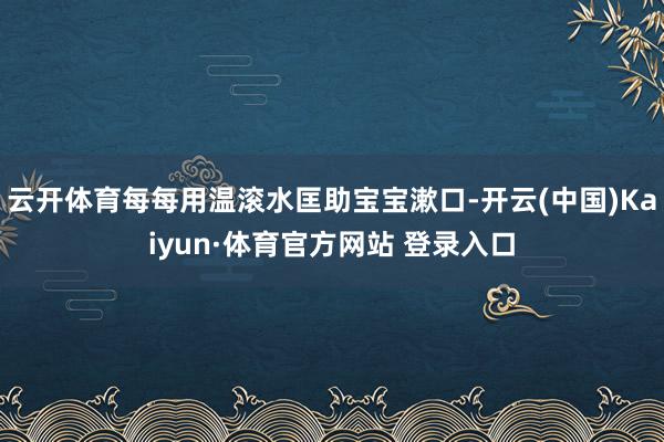 云开体育每每用温滚水匡助宝宝漱口-开云(中国)Kaiyun·体育官方网站 登录入口