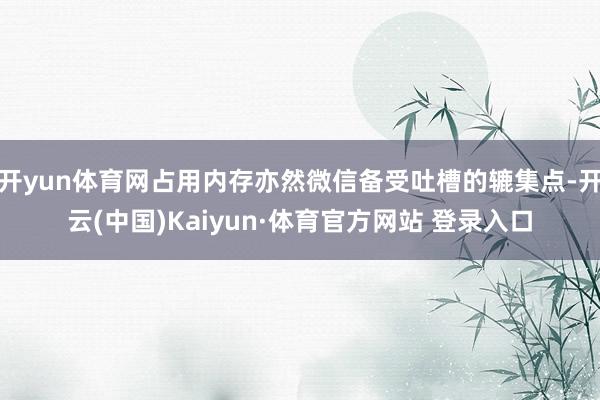 开yun体育网占用内存亦然微信备受吐槽的辘集点-开云(中国)Kaiyun·体育官方网站 登录入口