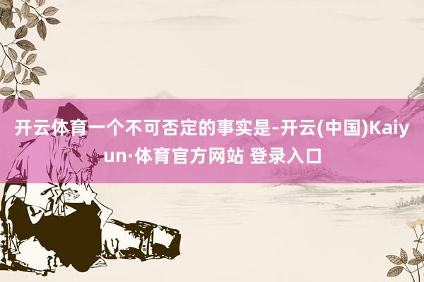 开云体育一个不可否定的事实是-开云(中国)Kaiyun·体育官方网站 登录入口