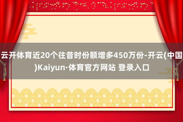 云开体育近20个往昔时份额增多450万份-开云(中国)Kaiyun·体育官方网站 登录入口