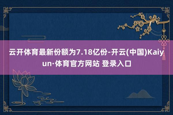 云开体育最新份额为7.18亿份-开云(中国)Kaiyun·体育官方网站 登录入口