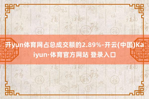 开yun体育网占总成交额的2.89%-开云(中国)Kaiyun·体育官方网站 登录入口