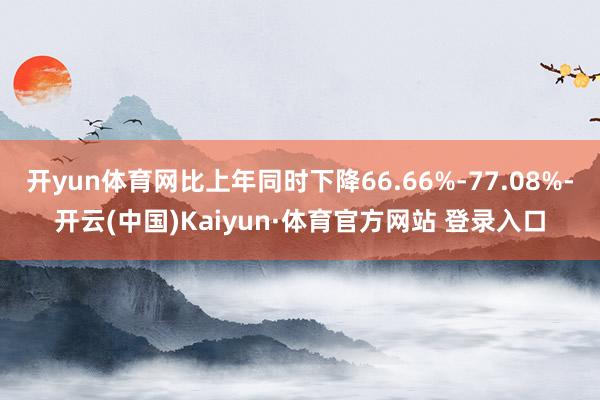 开yun体育网比上年同时下降66.66%-77.08%-开云(中国)Kaiyun·体育官方网站 登录入口
