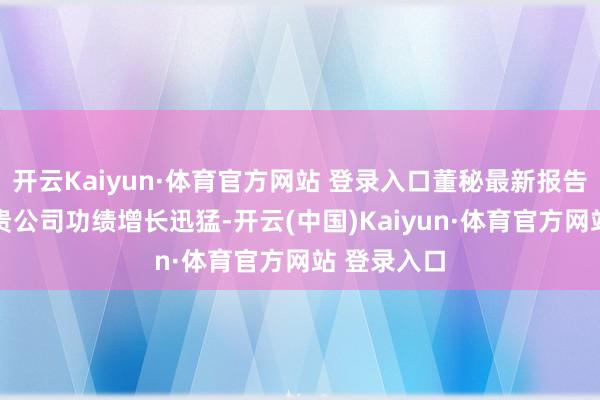 开云Kaiyun·体育官方网站 登录入口董秘最新报告投资者： 贵公司功绩增长迅猛-开云(中国)Kaiyun·体育官方网站 登录入口