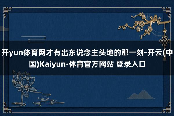 开yun体育网才有出东说念主头地的那一刻-开云(中国)Kaiyun·体育官方网站 登录入口