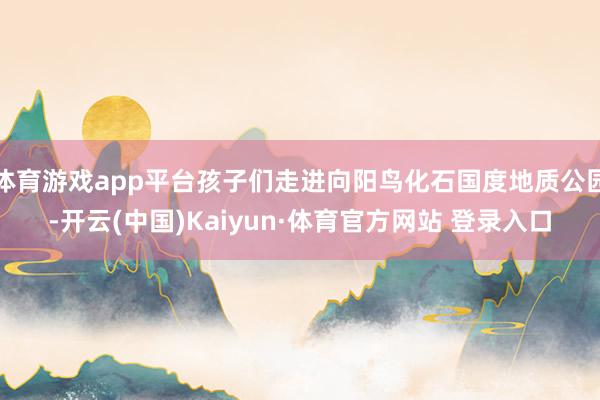 体育游戏app平台孩子们走进向阳鸟化石国度地质公园-开云(中国)Kaiyun·体育官方网站 登录入口