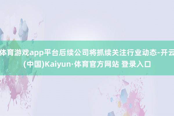 体育游戏app平台后续公司将抓续关注行业动态-开云(中国)Kaiyun·体育官方网站 登录入口