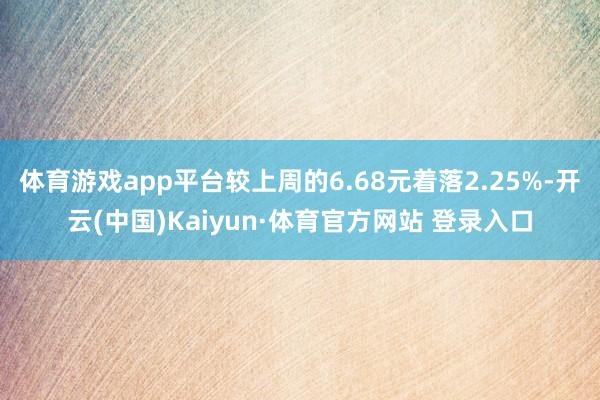 体育游戏app平台较上周的6.68元着落2.25%-开云(中国)Kaiyun·体育官方网站 登录入口