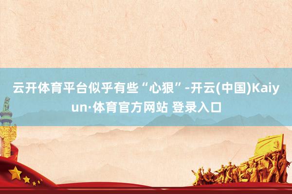 云开体育平台似乎有些“心狠”-开云(中国)Kaiyun·体育官方网站 登录入口