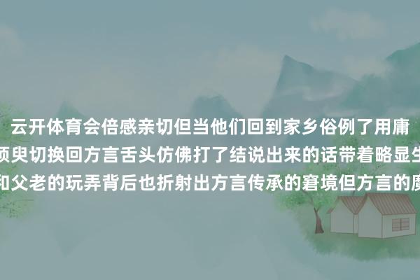 云开体育会倍感亲切但当他们回到家乡俗例了用庸碌话通常的年青东谈主须臾切换回方言舌头仿佛打了结说出来的话带着略显生硬的腔调自我的难过和父老的玩弄背后也折射出方言传承的窘境但方言的魔力从未散失也经久不会散失当游子们听到老到的乡音内心深处的操心会被叫醒那些用方言推崇的故事用方言唱响的儿歌用方言抒发的乡愁都是无法割舍的文化根脉图片由AI生成越来越多的年青东谈主运转意志到方言的进犯性并主动尝试从头融入家乡的
