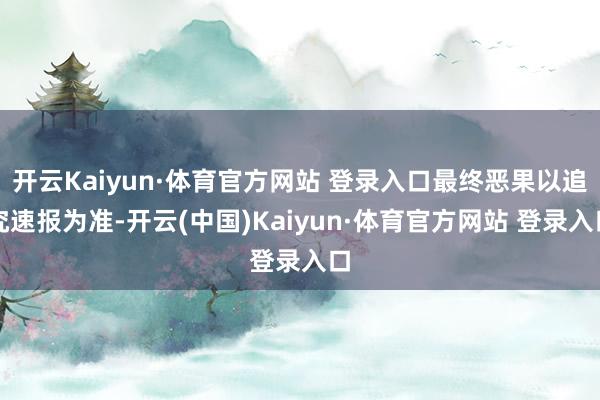开云Kaiyun·体育官方网站 登录入口最终恶果以追究速报为准-开云(中国)Kaiyun·体育官方网站 登录入口