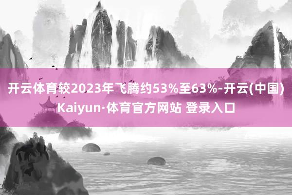 开云体育较2023年飞腾约53%至63%-开云(中国)Kaiyun·体育官方网站 登录入口
