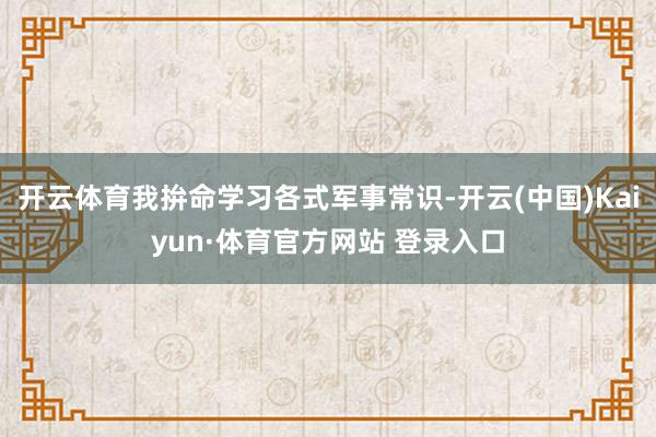 开云体育我拚命学习各式军事常识-开云(中国)Kaiyun·体育官方网站 登录入口