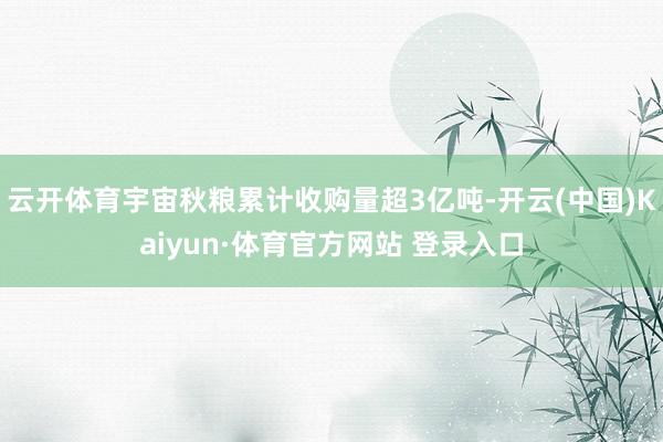 云开体育宇宙秋粮累计收购量超3亿吨-开云(中国)Kaiyun·体育官方网站 登录入口