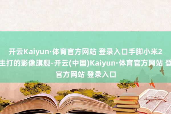 开云Kaiyun·体育官方网站 登录入口　　手脚小米2025年主打的影像旗舰-开云(中国)Kaiyun·体育官方网站 登录入口