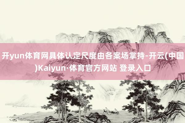 开yun体育网具体认定尺度由各案场掌持-开云(中国)Kaiyun·体育官方网站 登录入口