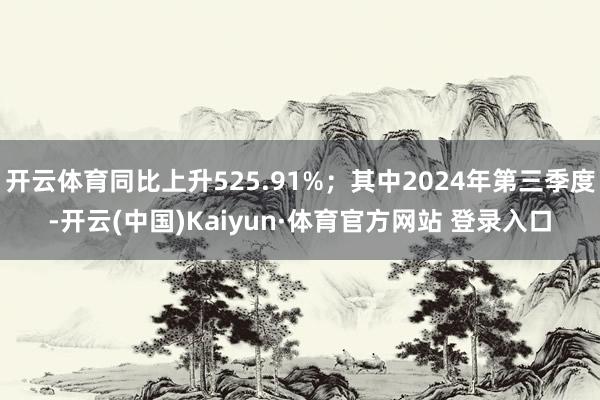 开云体育同比上升525.91%；其中2024年第三季度-开云(中国)Kaiyun·体育官方网站 登录入口