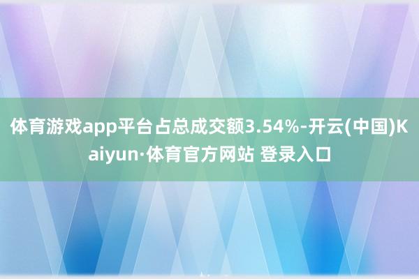 体育游戏app平台占总成交额3.54%-开云(中国)Kaiyun·体育官方网站 登录入口