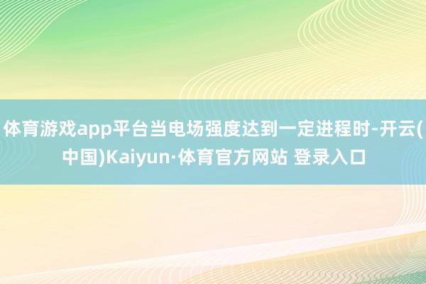 体育游戏app平台当电场强度达到一定进程时-开云(中国)Kaiyun·体育官方网站 登录入口