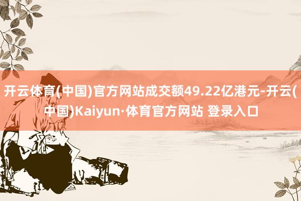 开云体育(中国)官方网站成交额49.22亿港元-开云(中国)Kaiyun·体育官方网站 登录入口