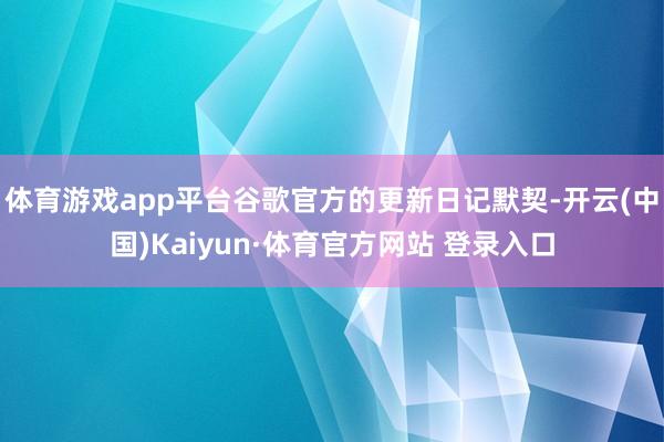 体育游戏app平台谷歌官方的更新日记默契-开云(中国)Kaiyun·体育官方网站 登录入口