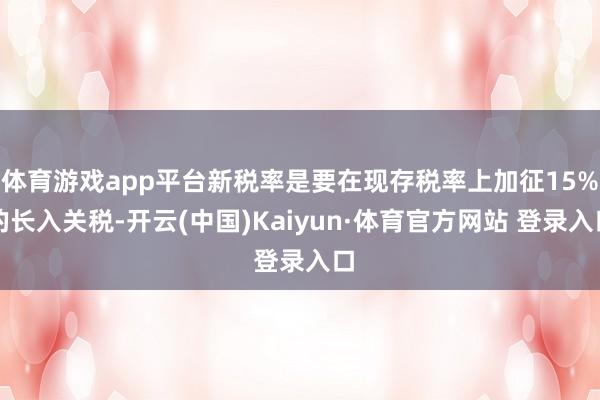 体育游戏app平台新税率是要在现存税率上加征15%的长入关税-开云(中国)Kaiyun·体育官方网站 登录入口