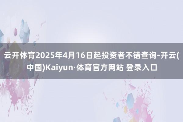 云开体育2025年4月16日起投资者不错查询-开云(中国)Kaiyun·体育官方网站 登录入口