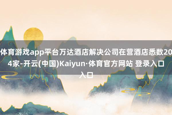 体育游戏app平台万达酒店解决公司在营酒店悉数204家-开云(中国)Kaiyun·体育官方网站 登录入口