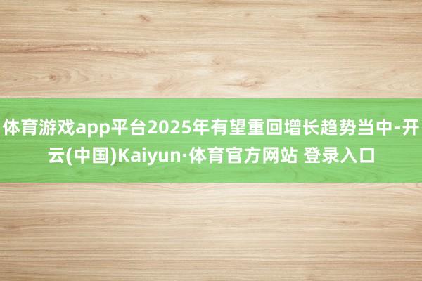 体育游戏app平台2025年有望重回增长趋势当中-开云(中国)Kaiyun·体育官方网站 登录入口