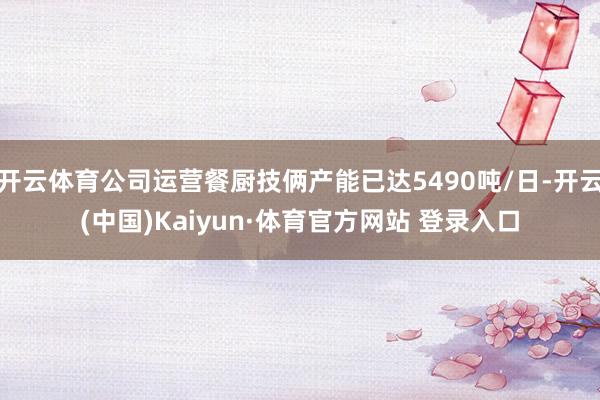 开云体育公司运营餐厨技俩产能已达5490吨/日-开云(中国)Kaiyun·体育官方网站 登录入口