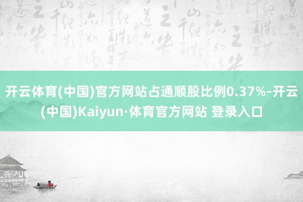 开云体育(中国)官方网站占通顺股比例0.37%-开云(中国)Kaiyun·体育官方网站 登录入口