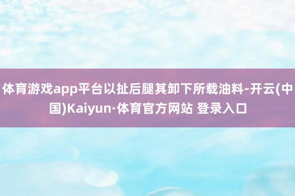 体育游戏app平台以扯后腿其卸下所载油料-开云(中国)Kaiyun·体育官方网站 登录入口