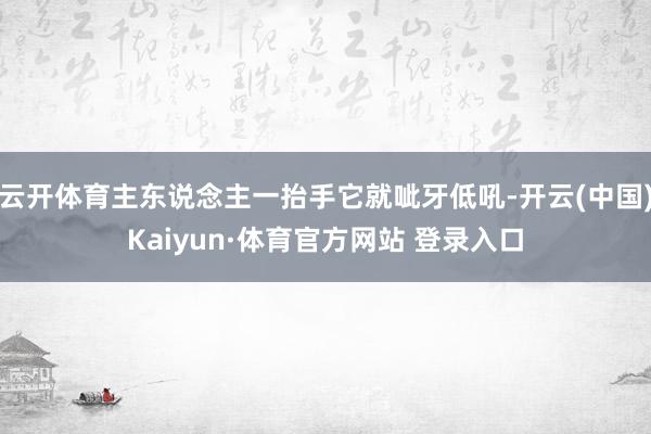 云开体育主东说念主一抬手它就呲牙低吼-开云(中国)Kaiyun·体育官方网站 登录入口