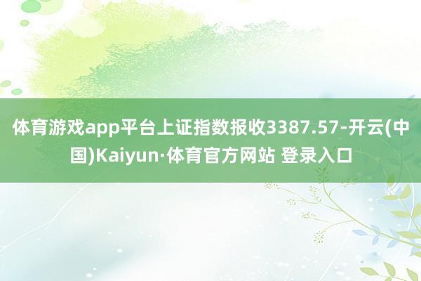体育游戏app平台上证指数报收3387.57-开云(中国)Kaiyun·体育官方网站 登录入口