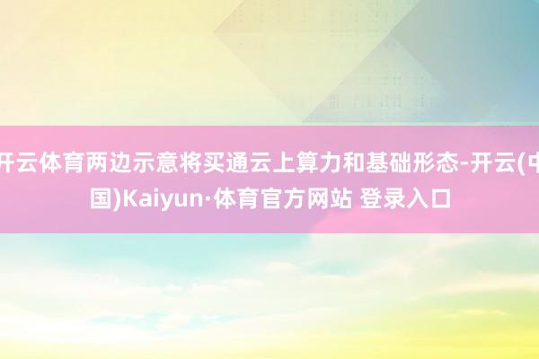 开云体育两边示意将买通云上算力和基础形态-开云(中国)Kaiyun·体育官方网站 登录入口