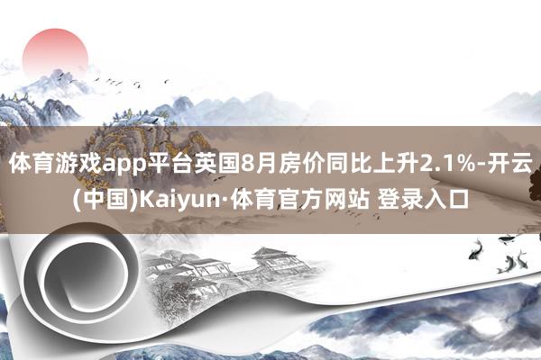 体育游戏app平台英国8月房价同比上升2.1%-开云(中国)Kaiyun·体育官方网站 登录入口
