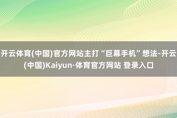 开云体育(中国)官方网站主打“巨幕手机”想法-开云(中国)Kaiyun·体育官方网站 登录入口
