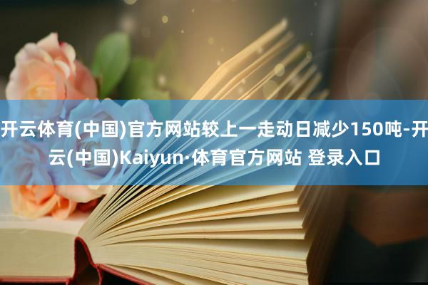 开云体育(中国)官方网站较上一走动日减少150吨-开云(中国)Kaiyun·体育官方网站 登录入口