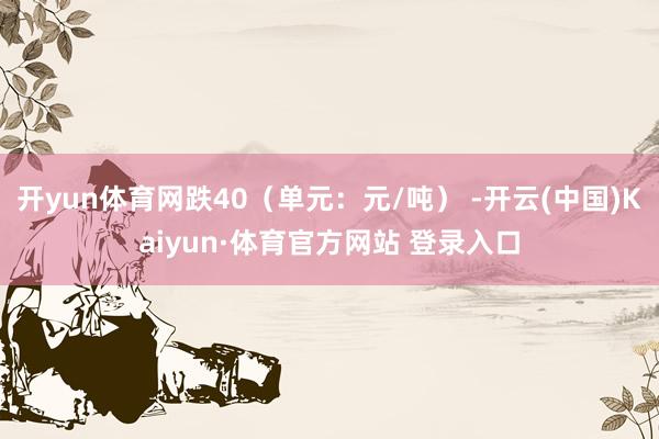 开yun体育网跌40（单元：元/吨） -开云(中国)Kaiyun·体育官方网站 登录入口