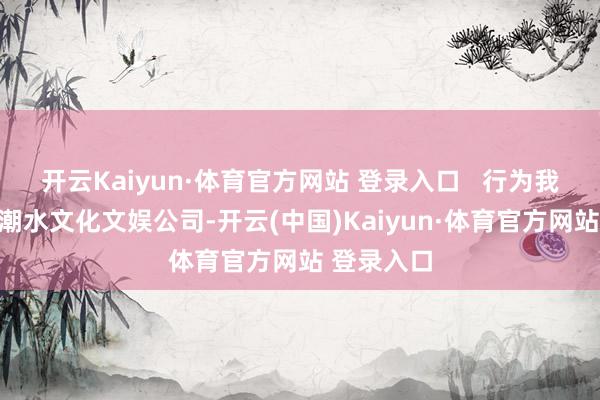开云Kaiyun·体育官方网站 登录入口   行为我国驰名的潮水文化文娱公司-开云(中国)Kaiyun·体育官方网站 登录入口