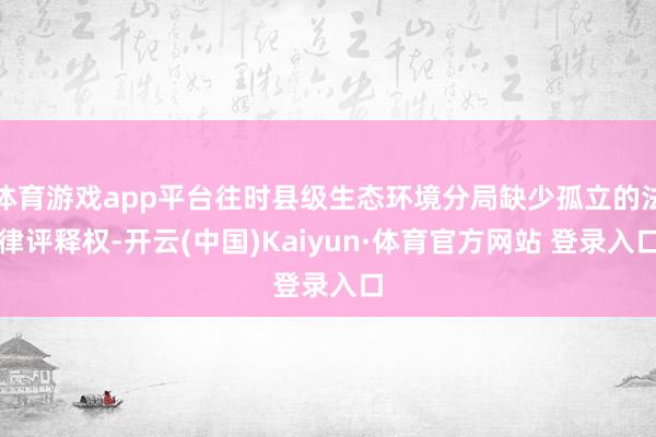 体育游戏app平台往时县级生态环境分局缺少孤立的法律评释权-开云(中国)Kaiyun·体育官方网站 登录入口